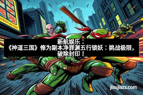 新航娱乐：《神道三国》修为副本净罪渊五行锁妖：挑战极限，破除封印！